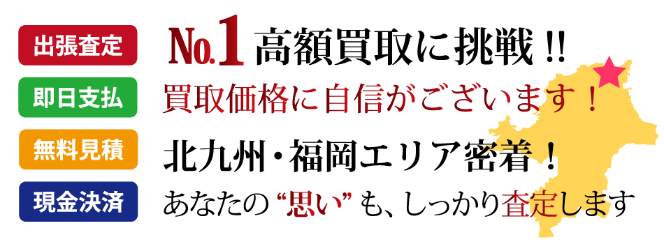 福岡県No.1高額買取に挑戦します!買取価格に自信がございます!北九州・福岡エリア密着!あなたの“思い”も、しっかり査定します。出張査定・無料見積・即日支払・現金決済
